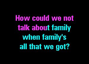 How could we not
talk about family

when family's
all that we got?