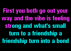 First you both go out your
way and the vibe is feeling
strong and what's small
turn to a friendship a
friendship turn into a bond