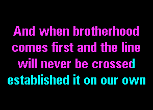 And when brotherhood
comes first and the line
will never be crossed
established it on our own