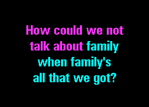 How could we not
talk about family

when family's
all that we got?