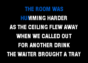 THE ROOM WAS
HUMMIHG HARDER
AS THE CEILING FLEW AWAY
WHEN WE CALLED OUT
FOR ANOTHER DRINK
THE WRITER BROUGHT A TRAY