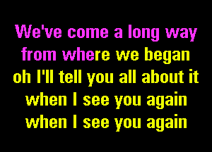 We've come a long way
from where we began
oh I'll tell you all about it
when I see you again
when I see you again