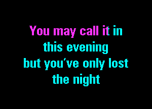 You may call it in
this evening

but you've only lost
the night