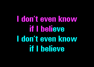 I don't even know
if I believe

I don't even know
if I believe