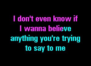 I don't even know if
I wanna believe

anything you're trying
to say to me