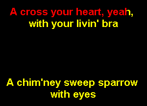 A cross your heart, yeah,
with your livin' bra

A chim'ney sweep sparrow
with eyes