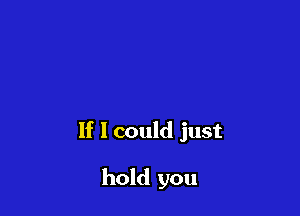 If 1 could just

hold you