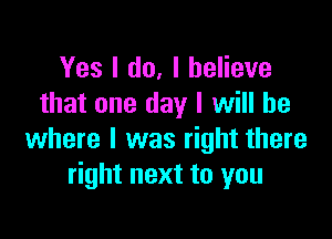 Yes I do, I believe
that one day I will be

where I was right there
right next to you