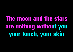 The moon and the stars

are nothing without you
your touch. your skin