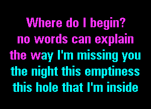 Where do I begin?
no words can explain
the way I'm missing you
the night this emptiness
this hole that I'm inside