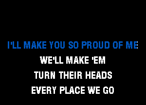 I'LL MAKE YOU SO PROUD OF ME
WE'LL MAKE 'EM
TURN THEIR HEADS
EVERY PLACE WE GO