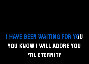 I HAVE BEEN WAITING FOR YOU
YOU KNOW I WILL ADOBE YOU
'TIL ETERNITY