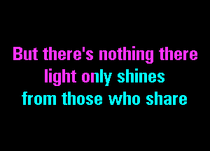But there's nothing there

light only shines
from those who share