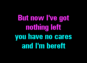 But now I've got
nothing left

you have no cares
and I'm bereft