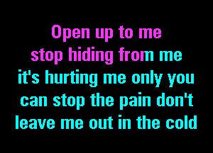 Open up to me
stop hiding from me
it's hurting me only you
can stop the pain don't
leave me out in the cold