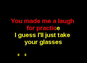 You made me a laugh
for practice

I guess I'll just take
your glasses