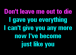 Don't leave me out to die
I gave you everything
I can't give you any more
now I've become
iust like you