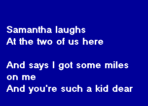 Samantha laughs
At the two of us here

And says I got some miles
on me
And you're such a kid dear