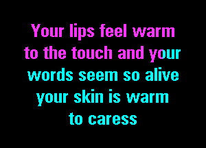 Your lips feel warm
to the touch and your

words seem so alive
your skin is warm
to caress