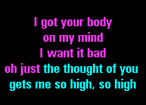 I got your body
on my mind
I want it had
oh iust the thought of you
gets me so high, so high