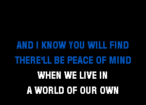 AND I KNOW YOU WILL FIND
THERE'LL BE PEACE OF MIND
WHEN WE LIVE IN
A WORLD OF OUR OWN