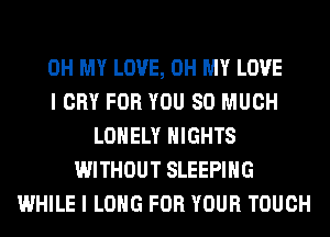 OH MY LOVE, OH MY LOVE
I CRY FOR YOU SO MUCH
LONELY NIGHTS
WITHOUT SLEEPING
WHILE I LONG FOR YOUR TOUCH