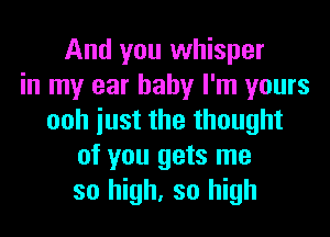 And you whisper
in my ear baby I'm yours
ooh iust the thought
of you gets me
so high, so high
