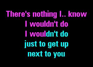 There's nothing l.. know
I wouldn't do

I wouldn't do
iust to get up
next to you