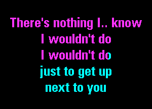 There's nothing l.. know
I wouldn't do

I wouldn't do
iust to get up
next to you