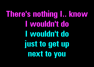 There's nothing l.. know
I wouldn't do

I wouldn't do
iust to get up
next to you