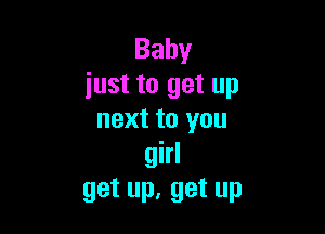 Baby
just to get up

next to you
girl
get up, get up