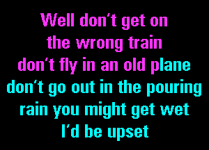 Well don't get on
the wrong train
don't fly in an old plane
don't go out in the pouring
rain you might get wet
I'd be upset