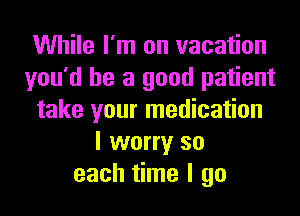 While I'm on vacation
you'd be a good patient
take your medication
I worry so
each time I go