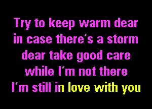 Try to keep warm dear
in case there's a storm
dear take good care
while I'm not there
I'm still in love with you