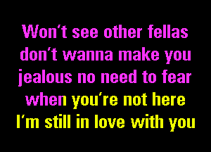 Won't see other fellas
don't wanna make you
iealous no need to fear
when you're not here
I'm still in love with you