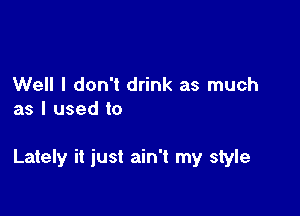 Well I don't drink as much
as I used to

Lately it just ain't my style