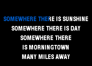 SOMEWHERE THERE IS SUNSHINE
SOMEWHERE THERE IS DAY
SOMEWHERE THERE
IS MORHIHGTOWH
MANY MILES AWAY
