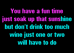 You have a fun time
iust soak up that sunshine
but don't drink too much
wine iust one or two
will have to do