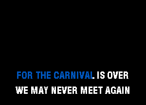 FOR THE CARNIVAL IS OVER
WE MAY NEVER MEET AGAIN