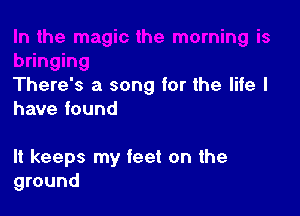 There's a song for the life I
have found

It keeps my feet on the
ground