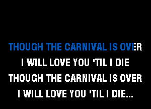 THOUGH THE CARNIVAL IS OVER
I WILL LOVE YOU 'TIL I DIE
THOUGH THE CARNIVAL IS OVER
I WILL LOVE YOU 'TIL I DIE...