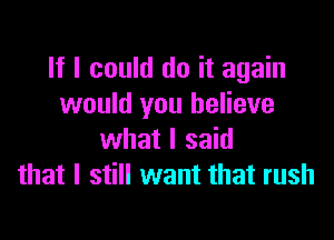 It I could do it again
would you believe

what I said
that I still want that rush