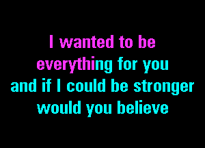 I wanted to be
everything for you

and if I could be stronger
would you believe