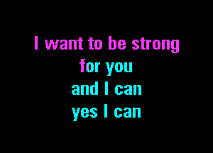 I want to be strong
for you

and I can
yes I can