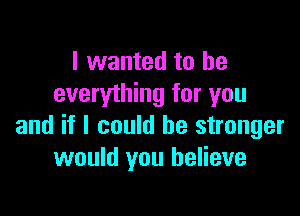 I wanted to be
everything for you

and if I could be stronger
would you believe