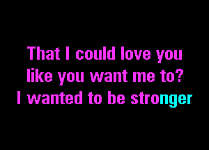 That I could love you

like you want me to?
I wanted to be stronger