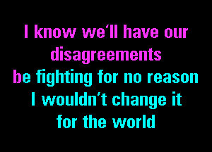 I know we'll have our
disagreements
be fighting for no reason
I wouldn't change it
for the world