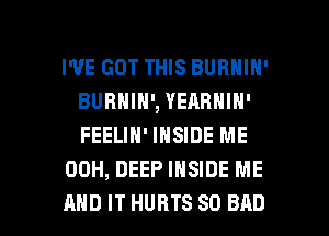 I'VE GOT THIS BURNIN'
BURNIN', YEABNIN'
FEELIN' INSIDE ME

00H, DEEP INSIDE ME

AND IT HURTS SO BAD l