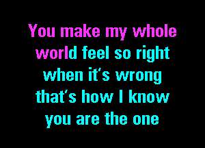 You make my whole
world feel so right

when it's wrong
that's how I know
you are the one