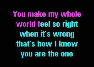 You make my whole
world feel so right

when it's wrong
that's how I know
you are the one